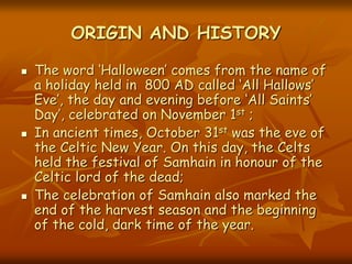 ORIGIN AND HISTORY
 The word ‘Halloween’ comes from the name of
a holiday held in 800 AD called ‘All Hallows’
Eve’, the day and evening before ‘All Saints’
Day’, celebrated on November 1st ;
 In ancient times, October 31st was the eve of
the Celtic New Year. On this day, the Celts
held the festival of Samhain in honour of the
Celtic lord of the dead;
 The celebration of Samhain also marked the
end of the harvest season and the beginning
of the cold, dark time of the year.
 