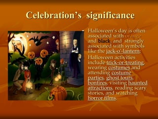 Celebration’s significance
 Halloween’s day is often
associated with orange
and black, and strongly
associated with symbols
like the jack-o'-lantern;
 Halloween activities
include trick-or-treating,
wearing costumes and
attending costume
parties, ghost tours,
bonfires, visiting haunted
attractions, reading scary
stories, and watching
horror films.
 