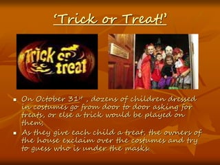 ‘Trick or Treat!’
 On October 31st , dozens of children dressed
in costumes go from door to door asking for
treats, or else a trick would be played on
them;
 As they give each child a treat, the owners of
the house exclaim over the costumes and try
to guess who is under the masks.
 
