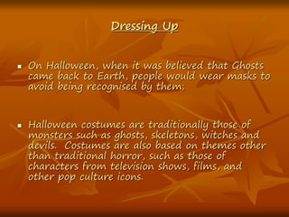 Dressing Up
 On Halloween, when it was believed that Ghosts
came back to Earth, people would wear masks to
avoid being recognised by them;
 Halloween costumes are traditionally those of
monsters such as ghosts, skeletons, witches and
devils. Costumes are also based on themes other
than traditional horror, such as those of
characters from television shows, films, and
other pop culture icons.
 