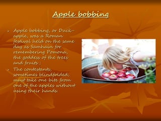 Apple bobbing
 Apple bobbing, or Duck-
apple, was a Roman
festival held on the same
day as Samhain for
remembering Pomona,
the goddess of the trees
and fruits ;
 The contestants,
sometimes blindfolded,
must take one bite from
one of the apples without
using their hands.
 