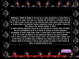 Halloween o Noche de Brujas es una fiesta que se celebra principalmente en Estados Unidos en
la noche del 31 de octubre. Tiene origen en la festividad celta del Samhain y la festividad cristiana del
Día de todos los santos. En gran parte, es una celebración secular aunque algunos consideran que posee
un trasfondo religioso. Los inmigrantes irlandeses transmitieron versiones de la tradición a América del
Norte durante la Gran hambruna irlandesa de 1840.[1]
La palabra Halloween (pronunciado [ ha.lo.wi n]) es una derivación de la expresión inglesaˈ ː All Hallow's
Eve [cita requerida](Víspera del Día de los Santos). Se celebraba en los países anglosajones,
principalmente en Canadá, Estados Unidos, Irlanda y el Reino Unido. La fuerza expansiva de la cultura
de EE. UU. ha hecho que Halloween se haya popularizado también en otros países occidentales.
El día se asocia a menudo con los colores naranja y negro y está fuertemente ligado a símbolos como
la Jack-o'-lantern. Las actividades típicas de Halloween son el famoso truco o trato y las fiestas de
disfraces, además de las hogueras, la visita de casas encantadas, las bromas, la lectura historias de
miedo y el visionado películas de terror
HACER CLIC PARA SEGUIR, SOLAMENTE EN ESTA
 