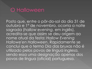 Posto que, entre o pôr-do-sol do dia 31 de
outubro e 1° de novembro, ocorria a noite
sagrada (hallow evening, em inglês),
acredita-se que assim se deu origem ao
nome atual da festa: Hallow Evening
Hallowe'en Halloween. Rapidamente se
conclui que o termo Dia das bruxas não é
utilizado pelos povos de língua inglesa,
sendo essa uma designação apenas dos
povos de língua (oficial) portuguesa.
 
