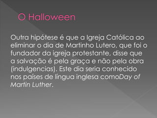 Outra hipótese é que a Igreja Católica ao
eliminar o dia de Martinho Lutero, que foi o
fundador da igreja protestante, disse que
a salvação é pela graça e não pela obra
(indulgencias). Este dia seria conhecido
nos países de língua inglesa comoDay of
Martin Luther.
 