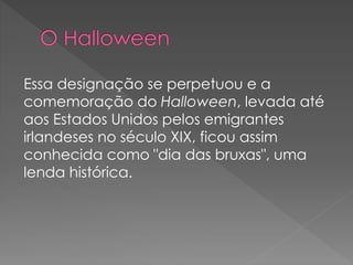 Essa designação se perpetuou e a
comemoração do Halloween, levada até
aos Estados Unidos pelos emigrantes
irlandeses no século XIX, ficou assim
conhecida como "dia das bruxas", uma
lenda histórica.
 