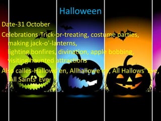 Halloween
Date-31 October
Celebrations-Trick-or-treating, costume parties,
making jack-o'-lanterns,
lighting bonfires, divination, apple bobbing,
visiting haunted attractions
Also calles-Hallowe'en, Allhallowe'en, All Hallows' Eve,
All Saints' Eve
 