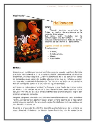 Halloween | Fátima Patricia Baas Caamal
2
Hipervínculo
Sangría
También conocido como Noche de
Brujas se celebra internacionalmente en la
noche del 31 de octubre.
Sus raíces están vinculadas con la
conmemoración celta del Samhain y la
festividad cristiana del Día de Todos los Santos,
celebrada por los católicos el 1 de noviembre
Lugares donde se celebra:
En países como:
 Canadá,
 Estados Unidos,
 Irlanda
 Reino Unido
Historia
Los celtas, un pueblo guerrero que habitaba zonas de Irlanda, Inglaterra, Escocia
y Francia. Precisamente el 31 de octubre, los celtas celebraban el fin de año con
el Samhain, una fiesta pagana. Durante la ceremonia del 31 de octubre los celtas
se disfrazaban para sacar del pueblo a los demonios que los visitaban y poder
regresar a la normalidad al día siguiente. Con las cenizas y restos de los sacrificios
hacían un rito para conocer el futuro de los siguientes meses.
Así mismo, se celebraba el "sabbath" o fiesta de brujas. En ella, las brujas y brujos
se reunían para ofrecer sacrificios al señor de la muerte, mediante ritos, actos
sexuales y muerte. Se dice que en la Edad Media se quemaban gatos negros por
creerlos amigos de las brujas.
Después de que los romanos conquistaran la mayoría del territorio celta en el año
43 D.C., se incorporaron dos festivales de origen romano además de la tradicional
celebración de Samhain. Durante cuatro siglos, Feralia fue un festival en el que se
rendía culto a los muertos.
Cuando el emperador Constantino decretó que los habitantes de su imperio se
convirtieran al cristianismo. Las iglesias fueron inundadas con los paganos no
 