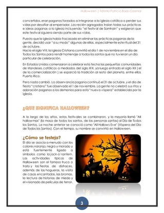 Halloween | Fátima Patricia Baas Caamal
3
convertidos, eran paganos forzados a integrarse a la iglesia católica o perder sus
vidas por desafiar al emperador. Los recién agregados traían todas sus prácticas
e ideas paganas a la iglesia incluyendo “el festival de Samhain” y exigieron que
este festival siguiera siendo parte de sus vidas.
Puesto que la iglesia había fracasado en eliminar las prácticas paganas de la
gente, decidió usar “a su modo” algunas de ellas, especialmente este ritual del 31
de octubre.
Hacia el siglo VIII, la Iglesia Cristiana convirtió el día 1 de noviembreen el día de
Todos los Santos para rendir homenaje a todos los santos que no tuvieran un día
particular de celebración.
En Estados Unidos comenzaron a celebrar esta fecha las pequeñas comunidades
de irlandeses católicos a mediados del siglo XIX, ya luego entrado el siglo XX ( el
de la comercialización ) se esparció la tradición al resto del planeta, entre ellos
Puerto Rico.
Pero nada cambió. La observancia pagana continuó el 31 de octubre, y el día de
fiesta “cristiano” fue observado el 1 de noviembre. La gente no celebró sus ritos y
adoración paganos a los demonios para esta “nueva víspera” establecida por la
iglesia.
A lo largo de los años, estos festivales se combinaron, y la mayoría llamó "All
hallowmas" (la masa de todos los santos, de las personas santas) al Día de Todos
los Santos. La noche anterior se conoció como "All Hallows Eve" (Víspera del Día
de Todos los Santos). Con el tiempo, su nombre se convirtió en Halloween.
¿Cómo se festeja?
El día se asocia a menudo con los
colores naranja, negro y morado y
está fuertemente ligado a
símbolos como la jack-o'-lantern.
Las actividades típicas de
Halloween son el famoso truco o
trato y las fiestas de disfraces,
además de las hogueras, la visita
de casas encantadas, las bromas,
la lectura de historias de miedo y
el visionado de películas de terror.
 