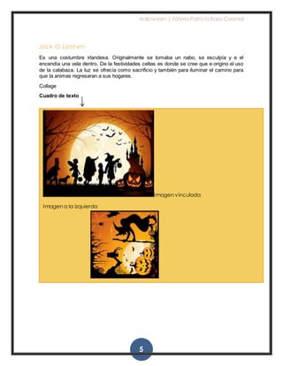 Halloween | Fátima Patricia Baas Caamal
5
Jack O Lant ern
Es una costumbre irlandesa. Originalmente se tomaba un nabo, se esculpía y e el
encendía una vela dentro. De la festividades celtas es donde se cree que e origino el uso
de la calabaza. La luz se ofrecía como sacrificio y también para iluminar el camino para
que la animas regresaran a sus hogares.
Collage
Cuadro de texto
Imagen vinculada
Imagen a la izquierda
 