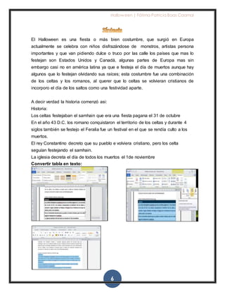 Halloween | Fátima Patricia Baas Caamal
6
El Halloween es una fiesta o más bien costumbre, que surgió en Europa
actualmente se celebra con niños disfrazándose de monstros, artistas persona
importantes y que van pidiendo dulce o truco por las calle los países que mas lo
festejan son Estados Unidos y Canadá, algunas partes de Europa mas sin
embargo casi no en américa latina ya que e festeja el día de muertos aunque hay
algunos que lo festejan olvidando sus raíces; esta costumbre fue una combinación
de los celtas y los romanos, al querer que lo celtas se volvieran cristianos de
incorporo el día de los saltos como una festividad aparte.
A decir verdad la historia comenzó asi:
Historia:
Los celtas festejaban el samhain que era una fiesta pagana el 31 de octubre
En el año 43 D.C. los romano conquistaron el territorio de los celtas y durante 4
siglos también se festejo el Feralia fue un festival en el que se rendía culto a los
muertos.
El rey Constantino decreto que su pueblo e volviera cristiano, pero los celta
seguían festejando el samhain.
La iglesia decreta el día de todos los muertos el 1de noviembre
Convertir tabla en texto:
 