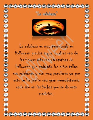 La calabaza es muy reconocida en
Halloween gracias a que igual es una de
las figuras más representativas de
Halloween que cada año los niños tallan
sus calabazas y son muy populares ya que
esto se ha vuelto una gran mercadotecnia
cada año en las fechas que se da esta
tradición.
 