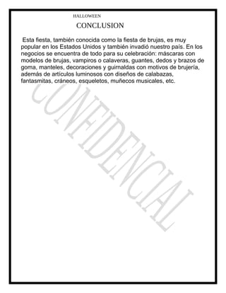 HALLOWEEN
CONCLUSION
Esta fiesta, también conocida como la fiesta de brujas, es muy
popular en los Estados Unidos y también invadió nuestro país. En los
negocios se encuentra de todo para su celebración: máscaras con
modelos de brujas, vampiros o calaveras, guantes, dedos y brazos de
goma, manteles, decoraciones y guirnaldas con motivos de brujería,
además de artículos luminosos con diseños de calabazas,
fantasmitas, cráneos, esqueletos, muñecos musicales, etc.
 