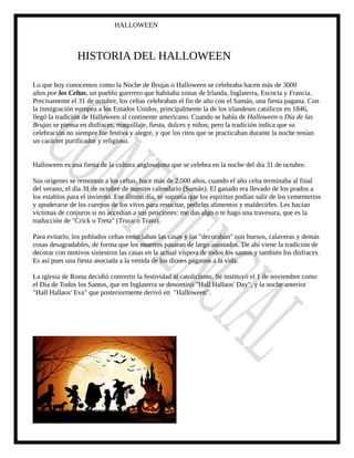 HALLOWEEN
HISTORIA DEL HALLOWEEN
Lo que hoy conocemos como la Noche de Brujas o Halloween se celebraba hacen más de 3000
años por los Celtas, un pueblo guerrero que habitaba zonas de Irlanda, Inglaterra, Escocia y Francia.
Precisamente el 31 de octubre, los celtas celebraban el fin de año con el Samán, una fiesta pagana. Con
la inmigración europea a los Estados Unidos, principalmente la de los irlandeses católicos en 1846,
llegó la tradición de Halloween al continente americano. Cuando se habla de Halloween o Día de las
Brujas se piensa en disfraces, maquillaje, fiesta, dulces y niños; pero la tradición indica que su
celebración no siempre fue festiva y alegre, y que los ritos que se practicaban durante la noche tenían
un carácter purificador y religioso.
Halloween es una fiesta de la cultura anglosajona que se celebra en la noche del día 31 de octubre.
Sus orígenes se remontan a los celtas, hace más de 2.500 años, cuando el año celta terminaba al final
del verano, el día 31 de octubre de nuestro calendario (Samán). El ganado era llevado de los prados a
los establos para el invierno. Ese último día, se suponía que los espíritus podían salir de los cementerios
y apoderarse de los cuerpos de los vivos para resucitar, pedirles alimentos y maldecirles. Les hacían
víctimas de conjuros si no accedían a sus peticiones: me das algo o te hago una travesura, que es la
traducción de "Crick o Treta" (Truco o Trato).
Para evitarlo, los poblados celtas ensuciaban las casas y las "decoraban" con huesos, calaveras y demás
cosas desagradables, de forma que los muertos pasaran de largo asustados. De ahí viene la tradición de
decorar con motivos siniestros las casas en la actual víspera de todos los santos y también los disfraces.
Es así pues una fiesta asociada a la venida de los dioses paganos a la vida.
La iglesia de Roma decidió convertir la festividad al catolicismo. Se instituyó el 1 de noviembre como
el Día de Todos los Santos, que en Inglaterra se denominó "Hall Hallaos' Day", y la noche anterior
"Hall Hallaos' Eva" que posteriormente derivó en "Halloween".
 