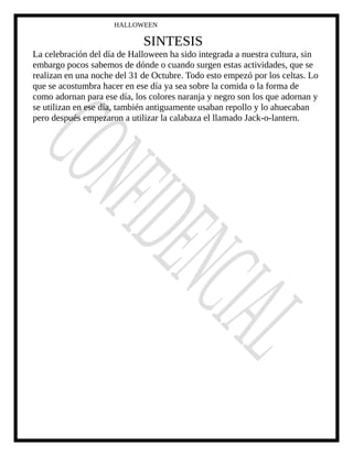 HALLOWEEN
SINTESIS
La celebración del día de Halloween ha sido integrada a nuestra cultura, sin
embargo pocos sabemos de dónde o cuando surgen estas actividades, que se
realizan en una noche del 31 de Octubre. Todo esto empezó por los celtas. Lo
que se acostumbra hacer en ese día ya sea sobre la comida o la forma de
como adornan para ese día, los colores naranja y negro son los que adornan y
se utilizan en ese día, también antiguamente usaban repollo y lo ahuecaban
pero después empezaron a utilizar la calabaza el llamado Jack-o-lantern.
 