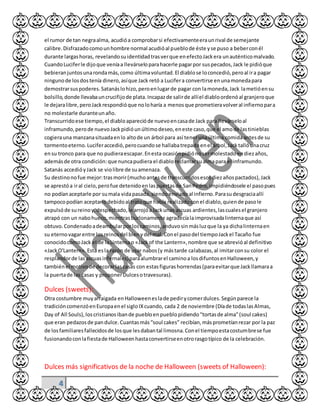 4
el rumor de tan negraalma, acudióa comprobarsi efectivamenteeraunrival de semejante
calibre.Disfrazadocomounhombre normal acudióal pueblode éste yse puso a beberconél
durante largashoras, revelandosuidentidadtrasverque enefectoJackera unauténticomalvado.
CuandoLuciferle dijoque veníaa llevárseloparahacerle pagarpor suspecados,Jack le pidióque
bebieranjuntosunarondamás,como últimavoluntad.El diablose loconcedió,peroal ira pagar
ningunode losdostenía dinero,asíque Jack retó a Lucifera convertirse enunamonedapara
demostrarsuspoderes.Satanáslohizo,peroenlugarde pagar con lamoneda,Jack lametióensu
bolsillo,donde llevabauncrucifijode plata.Incapazde salirde allíel diabloordenóal granjeroque
le dejaralibre,peroJackrespondióque noloharía a menosque prometieravolveral infiernopara
no molestarle duranteunaño.
Transcurridoese tiempo,el diabloaparecióde nuevoencasade Jack para llevárseloal
inframundo,perode nuevoJackpidióunúltimodeseo,eneste caso,que el amode lastinieblas
cogierauna manzanasituadaenlo altode un árbol para así tenerunaúltima comidaantesde su
tormentoeterno.Luciferaccedió,perocuandose hallabatrepadoenel árbol,Jacktallóunacruz
ensu tronco para que no pudieraescapar.Enesta ocasiónpidiónosermolestadoendiezaños,
ademásde otra condición:que nuncapudiera el diabloreclamarsualmapara el inframundo.
Satanás accedióyJack se violibre de suamenaza.
Su destinonofue mejor:trasmorir(muchoantesde transcurridosesosdiezañospactados),Jack
se aprestóa iral cielo,perofue detenidoenlaspuertasde SanPedro,impidiéndosele el pasopues
no podíanaceptarle por sumala vidapasada,siendoenviadoal infierno.Parasudesgraciaallí
tampocopodían aceptarlodebidoal tratoque había realizadoconel diablo,quiende pasole
expulsóde sureinoy,despechado,le arrojóaJackunas ascuas ardientes,lascualesel granjero
atrapó con un nabohueco,mientrasburlonamente agradecíalaimprovisadalinternaque así
obtuvo.Condenadoadeambularporloscaminos,anduvosinmásluzque la ya dichalinternaen
su eternovagarentre losreinosdel bienydel mal.Conel pasodel tiempoJackel Tacaño fue
conocidocomoJack el de laLinternao «Jackof the Lantern»,nombre que se abrevióal definitivo
«JackO'Lantern».Esta esla razón de usar nabos(y mástarde calabazas,al imitarconsu color el
resplandorde lasascuasinfernales)paraalumbrarel caminoa losdifuntosenHalloween,y
tambiénel motivode decorarlascasas con estasfigurashorrendas(paraevitarque Jackllamaraa
la puertade las casas y proponerDulcesotravesuras).
Dulces (sweets):
Otra costumbre muyarraigada enHalloweeneslade pedirycomerdulces.Segúnparece la
tradicióncomenzóenEuropaenel sigloIXcuando, cada 2 de noviembre (Díade todaslasAlmas,
Day of All Souls),loscristianosibande puebloenpueblopidiendo"tortasde alma"(soul cakes)
que eran pedazosde pandulce.Cuantasmás“soul cakes” recibían,másprometíanrezar por la paz
de losfamiliaresfallecidosde losque lesdabantal limosna.Conel tiempoestacostumbrese fue
fusionandoconlafiestade Halloweenhastaconvertirseenotrorasgotípico de la celebración.
Dulces más significativos de la noche de Halloween (sweets of Halloween):
 