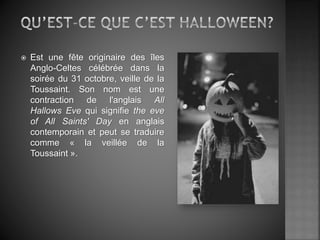  Est une fête originaire des îles
Anglo-Celtes célébrée dans la
soirée du 31 octobre, veille de la
Toussaint. Son nom est une
contraction de l'anglais All
Hallows Eve qui signifie the eve
of All Saints' Day en anglais
contemporain et peut se traduire
comme « la veillée de la
Toussaint ».
 