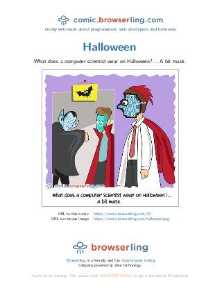 Geeky webcomic about programmers, web developers and browsers.
Halloween
What does a computer scientist wear on Halloween?... A bit mask.
URL to this comic: https://comic.browserling.com/33
URL to cartoon image: https://comic.browserling.com/halloween.png
Browserling is a friendly and fun cross-browser testing
company powered by alien technology.
Super-secret message: Use coupon code COMICPDFLING33 to get a discount at Browserling!
 