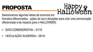 PROPOSTA
Selecionamos algumas ideias de anúncios em
formatos diferenciados, ações de rua e ativações para criar uma comunicação
diferenciada e de impacto para o HALLOWEEN:
» DATA COMEMORATIVA – 31/10
» VEICULAÇÃO SUGERIDA – 28/10
 