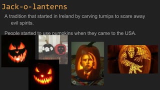 Jack-o-lanterns
A tradition that started in Ireland by carving turnips to scare away
evil spirits.
People started to use pumpkins when they came to the USA.
 