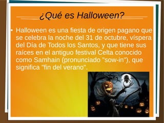 ¿Qué es Halloween?
● Halloween es una fiesta de origen pagano que
se celebra la noche del 31 de octubre, víspera
del Día de Todos los Santos, y que tiene sus
raíces en el antiguo festival Celta conocido
como Samhain (pronunciado "sow-in"), que
significa "fin del verano".