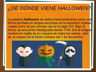 ¿DE DÓNDE VIENE HALLOWEN?
La palabra Halloween se define tradicionalmente como una
forma acortada en lengua escocesa de la expresión inglesa
usada como tal por primera vez en el siglo XVI. Bajo la
forma se encuentra atestiguada desde 1745. Era el antiguo
nombre en inglés de la «víspera de todos los santos, esto
es, la víspera de la fiesta cristiana del 1 de Noviembre
