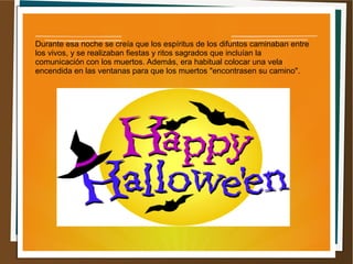 Durante esa noche se creía que los espíritus de los difuntos caminaban entre
los vivos, y se realizaban fiestas y ritos sagrados que incluían la
comunicación con los muertos. Además, era habitual colocar una vela
encendida en las ventanas para que los muertos "encontrasen su camino".