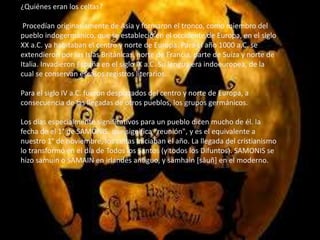 ¿Quiénes eran los celtas?
Procedían originariamente de Asia y formaron el tronco, como miembro del
pueblo indogermánico, que se estableció en el occidente de Europa, en el siglo
XX a.C. ya habitaban el centro y norte de Europa. Para el año 1000 a.C. se
extendieron por las Islas Británicas, norte de Francia, parte de Suiza y norte de
Italia. Invadieron España en el siglo IX a.C. Su lengua era indoeuropea, de la
cual se conservan escasos registros literarios.
Para el siglo IV a.C. fueron desplazados del centro y norte de Europa, a
consecuencia de las llegadas de otros pueblos, los grupos germánicos.
Los días especialmente significativos para un pueblo dicen mucho de él. la
fecha de el 1° de SAMONIS, que significa "reunión", y es el equivalente a
nuestro 1° de noviembre, los celtas iniciaban el año. La llegada del cristianismo
lo transformó en el día de Todos los Santos (y todos los Difuntos). SAMONIS se
hizo samuin o SAMAIN en irlandés antiguo, y samhain [sâuñ] en el moderno.
 