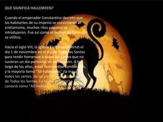 QUE SIGNIFICA HALLOWEEN?
Cuando el emperador Constantino decretó que
los habitantes de su imperio se convirtieran al
cristianismo, muchos ritos paganos se
introdujeron. Fue así como el festival de Samhain
se infiltro.
Hacia el siglo VIII, la Iglesia Cristiana convirtió el
día 1 de noviembre en el día de Todos los Santos
para rendir homenaje a todos los santos que no
tuvieran un día particular de celebración. A lo
largo de los años, estos festivales se combinaron,
y la mayoría llamó "All hallowmas" (la masa de
todos los santos, de las personas santas) al Día
de Todos los Santos. La noche anterior se
conoció como "All Hallows Eve" (Víspera del Día
de Todos los Santos). Con el tiempo, su nombre
se convirtió en Halloween.
 