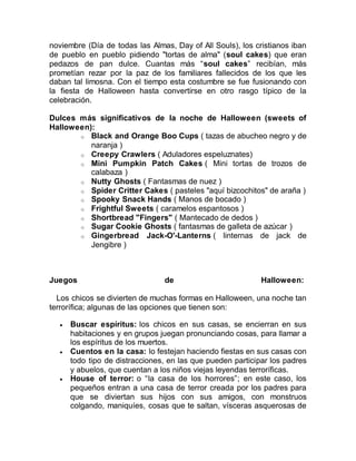 noviembre (Día de todas las Almas, Day of All Souls), los cristianos iban
de pueblo en pueblo pidiendo "tortas de alma" (soul cakes) que eran
pedazos de pan dulce. Cuantas más “soul cakes” recibían, más
prometían rezar por la paz de los familiares fallecidos de los que les
daban tal limosna. Con el tiempo esta costumbre se fue fusionando con
la fiesta de Halloween hasta convertirse en otro rasgo típico de la
celebración.
Dulces más significativos de la noche de Halloween (sweets of
Halloween):
o Black and Orange Boo Cups ( tazas de abucheo negro y de
naranja )
o Creepy Crawlers ( Aduladores espeluznates)
o Mini Pumpkin Patch Cakes ( Mini tortas de trozos de
calabaza )
o Nutty Ghosts ( Fantasmas de nuez )
o Spider Critter Cakes ( pasteles "aquí bizcochitos" de araña )
o Spooky Snack Hands ( Manos de bocado )
o Frightful Sweets ( caramelos espantosos )
o Shortbread "Fingers" ( Mantecado de dedos )
o Sugar Cookie Ghosts ( fantasmas de galleta de azúcar )
o Gingerbread Jack-O'-Lanterns ( linternas de jack de
Jengibre )
Juegos de Halloween:
Los chicos se divierten de muchas formas en Halloween, una noche tan
terrorífica; algunas de las opciones que tienen son:
 Buscar espíritus: los chicos en sus casas, se encierran en sus
habitaciones y en grupos juegan pronunciando cosas, para llamar a
los espíritus de los muertos.
 Cuentos en la casa: lo festejan haciendo fiestas en sus casas con
todo tipo de distracciones, en las que pueden participar los padres
y abuelos, que cuentan a los niños viejas leyendas terroríficas.
 House of terror: o “la casa de los horrores”; en este caso, los
pequeños entran a una casa de terror creada por los padres para
que se diviertan sus hijos con sus amigos, con monstruos
colgando, maniquíes, cosas que te saltan, vísceras asquerosas de
 