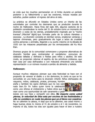 se creía que los muertos permanecían en el limbo durante un período
posterior a su fallecimiento y que las oraciones, incluso rezadas por
extraños, podían acelerar el ingreso del alma al cielo.
La práctica se difundió en Estados Unidos como un intento de las
autoridades por controlar los desmanes que se producían durante la
noche de Halloween. Hacia fines del siglo XIX, algunos sectores de la
población consideraban la noche del 31 de octubre como un momento de
diversión a costa de los demás, probablemente inspirado por la "noche
traviesa" (Mischief Night) que formaba parte de la cultura irlandesa y
escocesa . La diversión consistía en derribar cercos, enjabonar ventanas y
taponar chimeneas, pero gradualmente dio lugar a actos de crueldad
contra personas y animales, llegando a su punto máximo en la década de
1920 con las masacres perpetradas por los enmascarados del Ku Klux
Klan.
Diversos grupos de la comunidad comenzaron a proponer alternativas de
diversión familiar para contrarrestar el vandalismo: concursos de
calabazas talladas y disfraces o fiestas para niños y adultos. De este
modo, se proponían retomar el espíritu de los primitivos cristianos, que
iban casa por casa disfrazados o con máscaras ofreciendo una sencilla
representación o un número musical a cambio de alimento y bebida.
Halloween:
Aunque muchos religiosos piensan que esta festividad se hace con el
proposito de venerar al diablo o a los demonios, lo cierto es que se ha
convertido en una fecha para la diversión infantil. Niños disfrazados de
vaqueros, indios, calabazas, piratas, princesas, hombre
araña y tambien los ogros disfraces que no nos caen
nada bien. En fin habra quien tome la celebración
como una ofensa al cristianismo y habra otros que lo
vean como una oportunidad de salir sanamente a pedir
dulces con sus hijos y compartir con ellos. No importa como usted
piense, la voluntad de Dios esta por encima de las festividades y
ello no cambiara en nada los planes que ya el tiene con nosotros.
No se calienten la cabeza, ni deje que se la calienten, sea usted mismo y
haga buenas obras lo mismo el 31 de octubre o el 1 de noviembre, no
importa el día, todos los dias son iguales para hacer el bien a nuestro
 