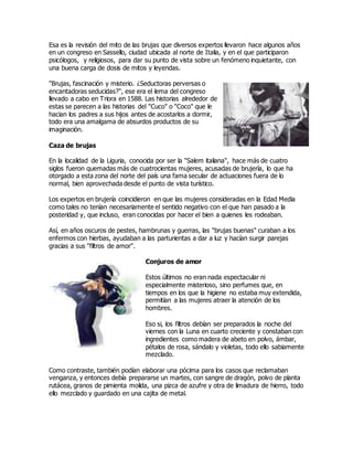 Esa es la revisión del mito de las brujas que diversos expertos llevaron hace algunos años
en un congreso en Sassello, ciudad ubicada al norte de Italia, y en el que participaron
psicólogos, y religiosos, para dar su punto de vista sobre un fenómeno inquietante, con
una buena carga de dosis de mitos y leyendas.
"Brujas, fascinación y misterio. ¿Seductoras perversas o
encantadoras seducidas?", ese era el lema del congreso
llevado a cabo en Triora en 1588. Las historias alrededor de
estas se parecen a las historias del "Cuco" o "Coco" que le
hacian los padres a sus hijos antes de acostarlos a dormir,
todo era una amalgama de absurdos productos de su
imaginación.
Caza de brujas
En la localidad de la Liguria, conocida por ser la "Salem italiana", hace más de cuatro
siglos fueron quemadas más de cuatrocientas mujeres, acusadas de brujería, lo que ha
otorgado a esta zona del norte del país una fama secular de actuaciones fuera de lo
normal, bien aprovechada desde el punto de vista turístico.
Los expertos en brujería coincidieron en que las mujeres consideradas en la Edad Media
como tales no tenían necesariamente el sentido negativo con el que han pasado a la
posteridad y, que incluso, eran conocidas por hacer el bien a quienes les rodeaban.
Así, en años oscuros de pestes, hambrunas y guerras, las "brujas buenas" curaban a los
enfermos con hierbas, ayudaban a las parturientas a dar a luz y hacían surgir parejas
gracias a sus "filtros de amor".
Conjuros de amor
Estos últimos no eran nada espectacular ni
especialmente misterioso, sino perfumes que, en
tiempos en los que la higiene no estaba muy extendida,
permitían a las mujeres atraer la atención de los
hombres.
Eso si, los filtros debían ser preparados la noche del
viernes con la Luna en cuarto creciente y constaban con
ingredientes como madera de abeto en polvo, ámbar,
pétalos de rosa, sándalo y violetas, todo ello sabiamente
mezclado.
Como contraste, también podían elaborar una pócima para los casos que reclamaban
venganza, y entonces debía prepararse un martes, con sangre de dragón, polvo de planta
rutácea, granos de pimienta molida, una pizca de azufre y otra de limadura de hierro, todo
ello mezclado y guardado en una cajita de metal.
 
