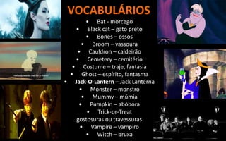 VOCABULÁRIOS
• Bat - morcego
• Black cat – gato preto
• Bones – ossos
• Broom – vassoura
• Cauldron – caldeirão
• Cemetery – cemitério
• Costume – traje, fantasia
• Ghost – espírito, fantasma
• Jack-O-Lantern – Jack Lanterna
• Monster – monstro
• Mummy – múmia
• Pumpkin – abóbora
• Trick-or-Treat
gostosuras ou travessuras
• Vampire – vampiro
• Witch – bruxa
 