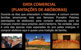 DATA COMERCIAL
(PLANTAÇÕES DE ABÓBORAS)
Durante os dias que antecedem o Halloween, é comum vermos
famílias americanas indo aos famosos Pumpkin Patches
(plantações de abóboras) para comprar abóboras para as
crianças criarem seus próprios Jack’o’lanterns. Na verdade, essa
é uma das épocas mais esperadas do ano pelas crianças. Ir
comprar abóbora aqui é quase uma tradição de família.
 