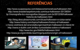 REFERÊNCIAS
http://www.suapesquisa.com/datascomemorativas/halloween.htm
http://www.brasileiraspelomundo.com/eua-halloween-35139054
http://monografia-tcc-monografias.blogspot.com.br/2012/06/halloween-
historia-do-halloween.html
http://blog.descubraomundo.com/dicas/halloween-e-coisa-seria/
http://www.history.com/topics/halloween/history-of-halloween
http://www.visitirland.de/veranstaltungen/samhain-halloween-in-irland.html
http://www.e-dublin.com.br/dez-curiosidades-sobre-o-halloween/
http://www.loc.gov/folklife/halloween.html
http://www.jw.org/en/bible-teachings/questions/origin-of-halloween/
 