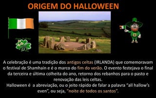 ORIGEM DO HALLOWEEN
A celebração é uma tradição dos antigos celtas (IRLANDA) que comemoravam
o festival de Shamhain e é o marco do fim do verão. O evento festejava o final
da terceira e última colheita do ano, retorno dos rebanhos para o pasto e
renovação das leis celtas.
Halloween é a abreviação, ou o jeito rápido de falar a palavra “all hallow’s
even”, ou seja, “noite de todos os santos”.
 