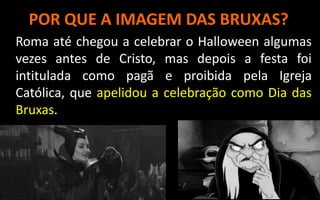 POR QUE A IMAGEM DAS BRUXAS?
Roma até chegou a celebrar o Halloween algumas
vezes antes de Cristo, mas depois a festa foi
intitulada como pagã e proibida pela Igreja
Católica, que apelidou a celebração como Dia das
Bruxas.
 