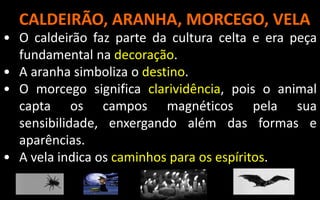 CALDEIRÃO, ARANHA, MORCEGO, VELA
• O caldeirão faz parte da cultura celta e era peça
fundamental na decoração.
• A aranha simboliza o destino.
• O morcego significa clarividência, pois o animal
capta os campos magnéticos pela sua
sensibilidade, enxergando além das formas e
aparências.
• A vela indica os caminhos para os espíritos.
 