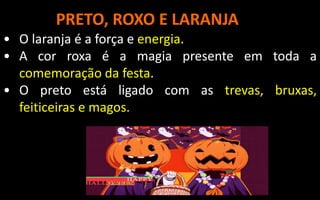 PRETO, ROXO E LARANJA
• O laranja é a força e energia.
• A cor roxa é a magia presente em toda a
comemoração da festa.
• O preto está ligado com as trevas, bruxas,
feiticeiras e magos.
 