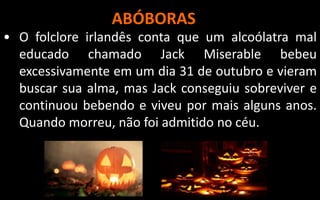 ABÓBORAS
• O folclore irlandês conta que um alcoólatra mal
educado chamado Jack Miserable bebeu
excessivamente em um dia 31 de outubro e vieram
buscar sua alma, mas Jack conseguiu sobreviver e
continuou bebendo e viveu por mais alguns anos.
Quando morreu, não foi admitido no céu.
 