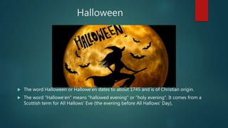 Halloween
 The word Halloween or Hallowe'en dates to about 1745 and is of Christian origin.
 The word "Hallowe'en" means "hallowed evening" or "holy evening". It comes from a
Scottish term for All Hallows' Eve (the evening before All Hallows' Day),
 