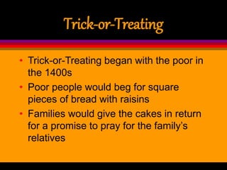 Trick-or-Treating
• Trick-or-Treating began with the poor in
the 1400s
• Poor people would beg for square
pieces of bread with raisins
• Families would give the cakes in return
for a promise to pray for the family’s
relatives
 