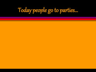 Today people go to parties…
 