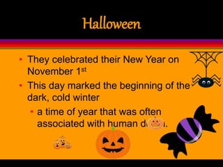 Halloween
• They celebrated their New Year on
November 1st
• This day marked the beginning of the
dark, cold winter
• a time of year that was often
associated with human death.
 