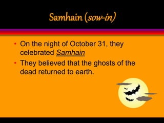 Samhain (sow-in)
• On the night of October 31, they
celebrated Samhain
• They believed that the ghosts of the
dead returned to earth.
 