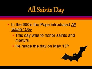 All Saints Day
• In the 600’s the Pope introduced All
Saints' Day
• This day was to honor saints and
martyrs
• He made the day on May 13th
 