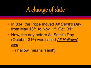 A change of date
• In 834, the Pope moved All Saint's Day
from May 13th to Nov. 1st. Oct. 31st
• Now, the day before All Saint’s Day
(October 31st) was called All Hallows'
Eve
• ('hallow' means 'saint').
 