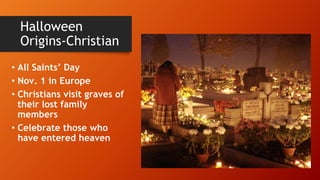 Halloween
Origins-Christian
• All Saints’ Day
• Nov. 1 in Europe
• Christians visit graves of
their lost family
members
• Celebrate those who
have entered heaven
 