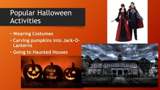 Popular Halloween
Activities
• Wearing Costumes
• Carving pumpkins into Jack-O-
Lanterns
• Going to Haunted Houses
 