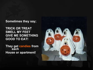 Sometimes they say; TRICK OR TREAT SMELL MY FEET GIVE ME SOMETHING  GOOD TO EAT! They get  candies  from each  House or apartment! 