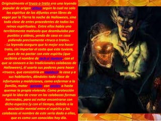 Originalmente el truco o trato era una leyenda
popular de origen céltico según la cual no solo
los espíritus de los difuntos eran libres de
vagar por la Tierra la noche de Halloween, sino
toda clase de entes procedentes de todos los
reinos espirituales. Entre ellos había uno
terriblemente malévolo que deambulaba por
pueblos y aldeas, yendo de casa en casa
pidiendo precisamente «truco o trato».
- La leyenda asegura que lo mejor era hacer
trato, sin importar el costo que este tuviera,
pues de no pactar con este espíritu (que
recibiría el nombre de jack-o'-lantern, con el
que se conocen a las tradicionales calabazas de
Halloween), él usaría sus poderes para hacer
«truco», que consistiría en maldecir la casa y a
sus habitantes, dándoles toda clase de
infortunios y maldiciones, como enfermar a la
familia, matar ganado con pestes o hasta
quemar la propia vivienda. Como protección
surgió la idea de crear en las calabazas formas
horrendas, para así evitar encontrarse con
dicho espectro (y con el tiempo, debido a la
asociación mental entre el espíritu y las
calabazas el nombre de este sería dado a ellas,
que es como son conocidas hoy día.
 
